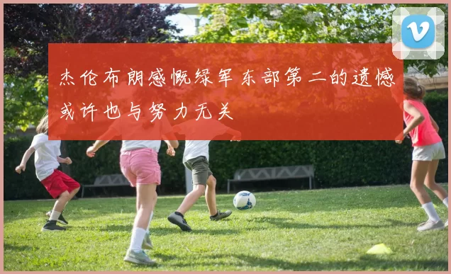 杰伦布朗感慨绿军东部第二的遗憾或许也与努力无关