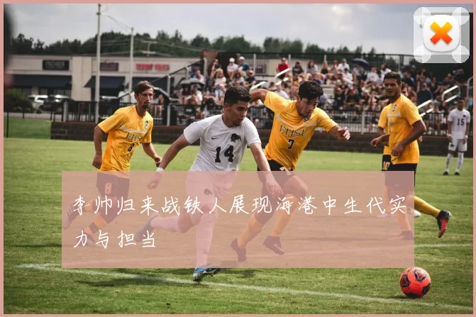 李帅归来战铁人展现海港中生代实力与担当
