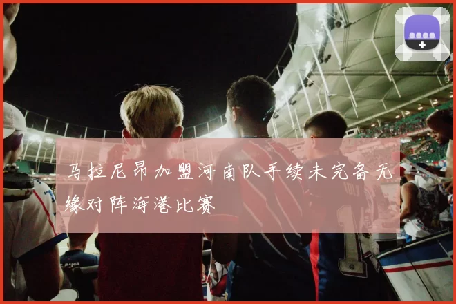 马拉尼昂加盟河南队手续未完备无缘对阵海港比赛