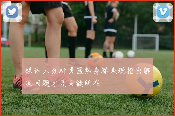 媒体人分析男篮热身赛表现指出解决问题才是关键所在