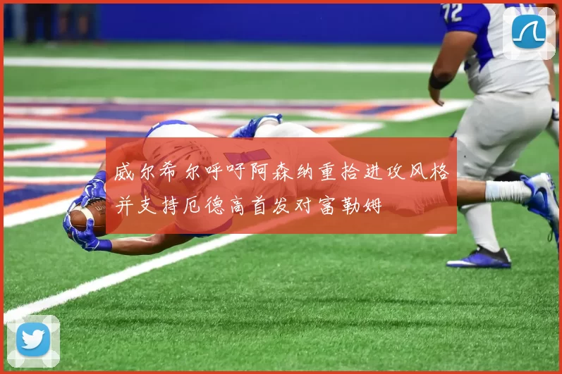 威尔希尔呼吁阿森纳重拾进攻风格并支持厄德高首发对富勒姆
