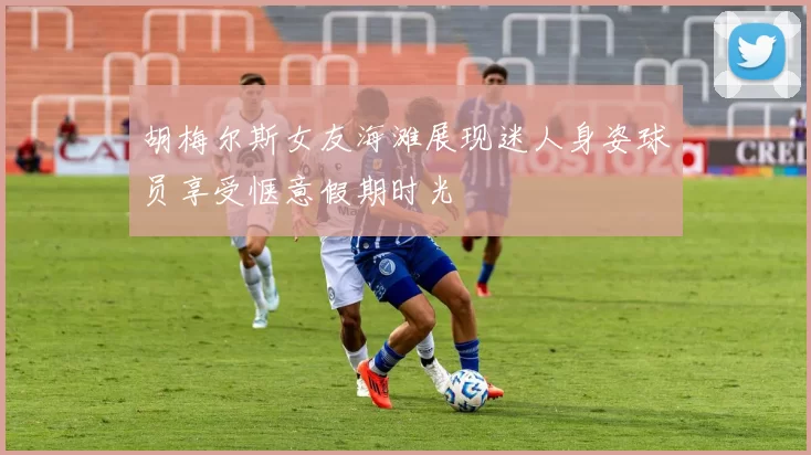 胡梅尔斯女友海滩展现迷人身姿球员享受惬意假期时光