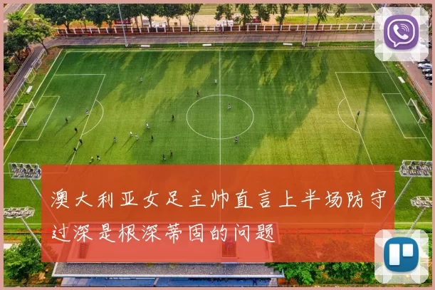 澳大利亚女足主帅直言上半场防守过深是根深蒂固的问题