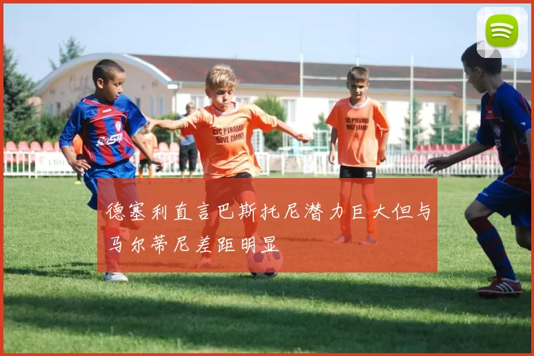 德塞利直言巴斯托尼潜力巨大但与马尔蒂尼差距明显