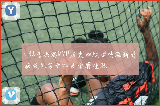 CBA总决赛MVP历史回顾古德温新晋获奖朱芳雨四度荣膺桂冠