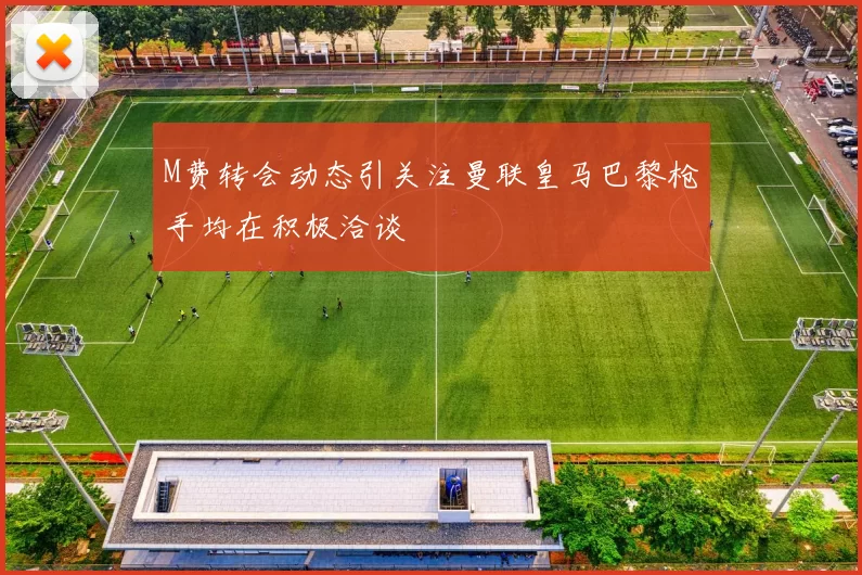 M费转会动态引关注曼联皇马巴黎枪手均在积极洽谈