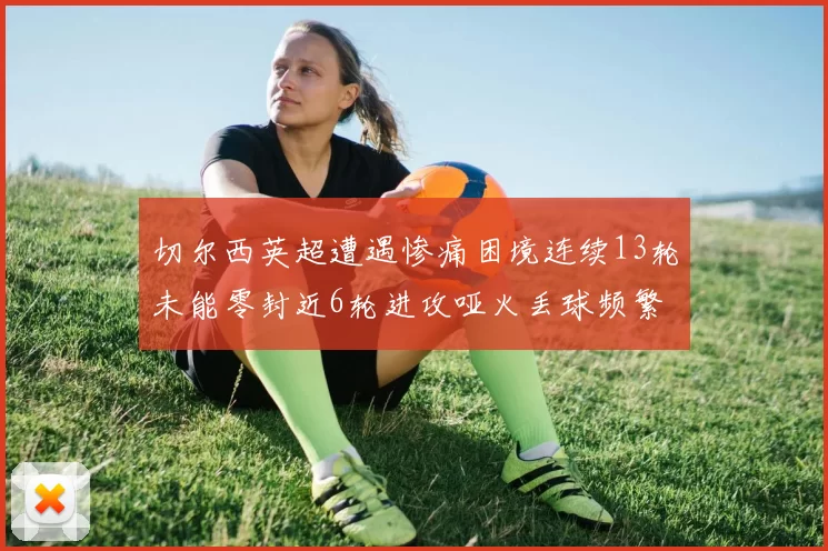 切尔西英超遭遇惨痛困境连续13轮未能零封近6轮进攻哑火丢球频繁