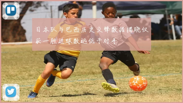 日本队与巴西历史交锋数据揭晓仅获一胜进球数远低于对手