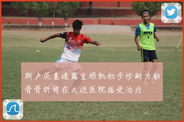 斯卢茨基透露金顺凯初步诊断为肋骨骨折将在大连医院接受治疗