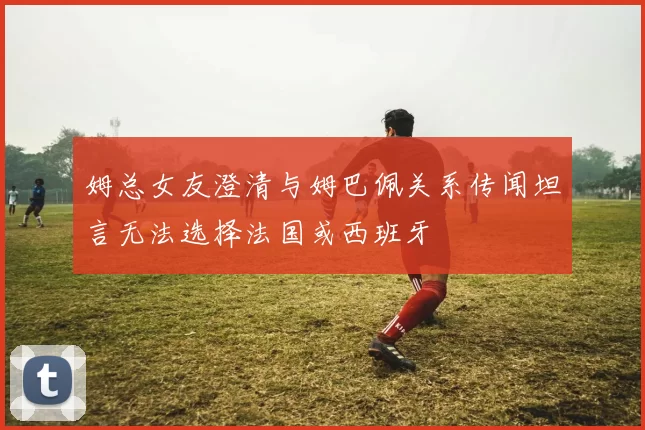 姆总女友澄清与姆巴佩关系传闻坦言无法选择法国或西班牙