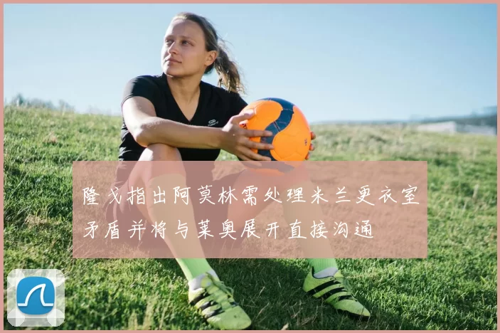隆戈指出阿莫林需处理米兰更衣室矛盾并将与莱奥展开直接沟通