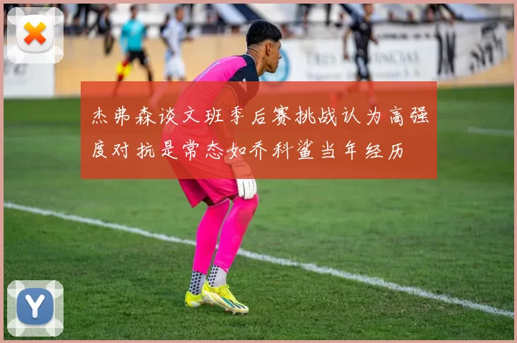 杰弗森谈文班季后赛挑战认为高强度对抗是常态如乔科鲨当年经历