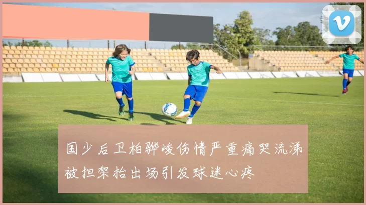 国少后卫柏骅峻伤情严重痛哭流涕被担架抬出场引发球迷心疼