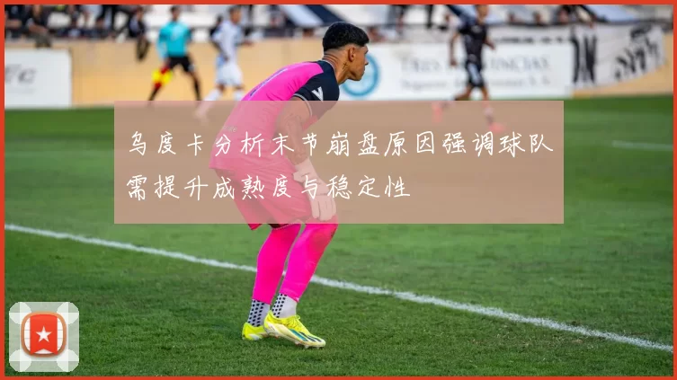 乌度卡分析末节崩盘原因强调球队需提升成熟度与稳定性