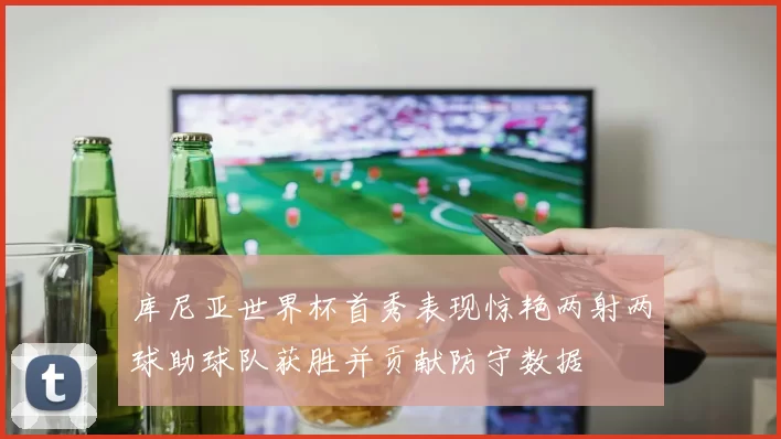 库尼亚世界杯首秀表现惊艳两射两球助球队获胜并贡献防守数据