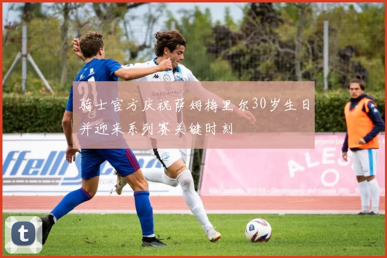 骑士官方庆祝萨姆梅里尔30岁生日并迎来系列赛关键时刻