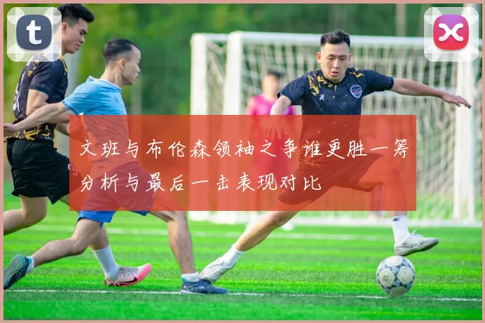 文班与布伦森领袖之争谁更胜一筹分析与最后一击表现对比