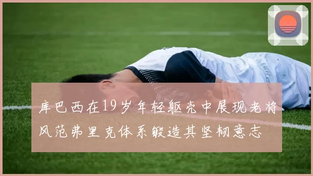 库巴西在19岁年轻躯壳中展现老将风范弗里克体系锻造其坚韧意志