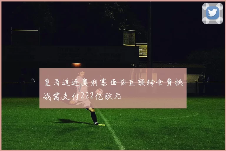皇马追逐奥利塞面临巨额转会费挑战需支付222亿欧元