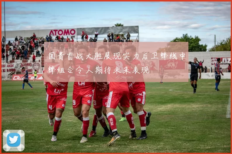 国青首战大胜展现实力后卫锋线中锋组合令人期待未来表现
