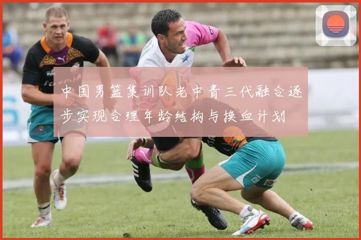 中国男篮集训队老中青三代融合逐步实现合理年龄结构与换血计划