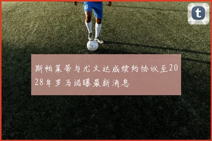 斯帕莱蒂与尤文达成续约协议至2028年罗马诺曝最新消息